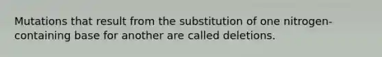 Mutations that result from the substitution of one nitrogen-containing base for another are called deletions.