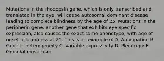 Mutations in the rhodopsin gene, which is only transcribed and translated in the eye, will cause autosomal dominant disease leading to complete blindness by the age of 25. Mutations in the peripherin gene, another gene that exhibits eye-specific expression, also causes the exact same phenotype, with age of onset of blindness at 25. This is an example of A. Anticipation B. Genetic heterogeneity C. Variable expressivity D. Pleiotropy E. Gonadal mosaicism