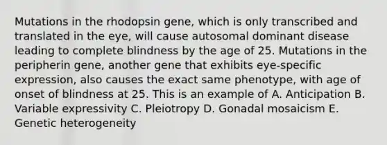 Mutations in the rhodopsin gene, which is only transcribed and translated in the eye, will cause autosomal dominant disease leading to complete blindness by the age of 25. Mutations in the peripherin gene, another gene that exhibits eye-specific expression, also causes the exact same phenotype, with age of onset of blindness at 25. This is an example of A. Anticipation B. Variable expressivity C. Pleiotropy D. Gonadal mosaicism E. Genetic heterogeneity