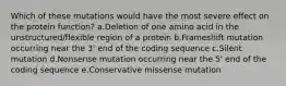 Which of these mutations would have the most severe effect on the protein function? a.Deletion of one amino acid in the unstructured/flexible region of a protein b.Frameshift mutation occurring near the 3' end of the coding sequence c.Silent mutation d.Nonsense mutation occurring near the 5' end of the coding sequence e.Conservative missense mutation