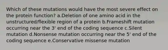 Which of these mutations would have the most severe effect on the protein function? a.Deletion of one amino acid in the unstructured/flexible region of a protein b.Frameshift mutation occurring near the 3' end of the coding sequence c.Silent mutation d.Nonsense mutation occurring near the 5' end of the coding sequence e.Conservative missense mutation