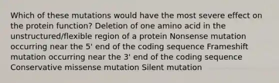 Which of these mutations would have the most severe effect on the protein function? Deletion of one amino acid in the unstructured/flexible region of a protein Nonsense mutation occurring near the 5' end of the coding sequence Frameshift mutation occurring near the 3' end of the coding sequence Conservative missense mutation Silent mutation