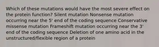 Which of these mutations would have the most severe effect on the protein function? Silent mutation Nonsense mutation occurring near the 5' end of the coding sequence Conservative missense mutation Frameshift mutation occurring near the 3' end of the coding sequence Deletion of one amino acid in the unstructured/flexible region of a protein