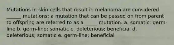 Mutations in skin cells that result in melanoma are considered ______ mutations; a mutation that can be passed on from parent to offspring are referred to as a _____ mutation. a. somatic; germ-line b. germ-line; somatic c. deleterious; beneficial d. deleterious; somatic e. germ-line; beneficial