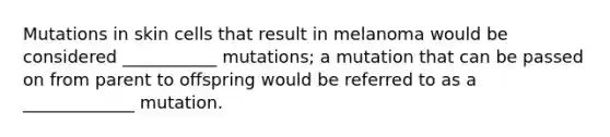 Mutations in skin cells that result in melanoma would be considered ___________ mutations; a mutation that can be passed on from parent to offspring would be referred to as a _____________ mutation.