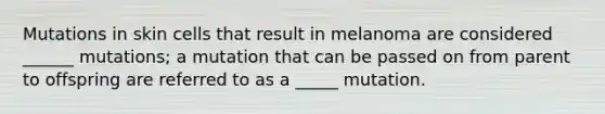 Mutations in skin cells that result in melanoma are considered ______ mutations; a mutation that can be passed on from parent to offspring are referred to as a _____ mutation.