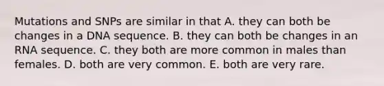 Mutations and SNPs are similar in that A. they can both be changes in a DNA sequence. B. they can both be changes in an RNA sequence. C. they both are more common in males than females. D. both are very common. E. both are very rare.