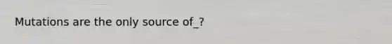 Mutations are the only source of_?