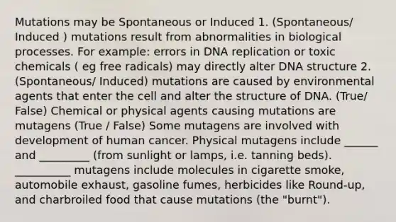 Mutations may be Spontaneous or Induced 1. (Spontaneous/ Induced ) mutations result from abnormalities in biological processes. For example: errors in DNA replication or toxic chemicals ( eg free radicals) may directly alter DNA structure 2. (Spontaneous/ Induced) mutations are caused by environmental agents that enter the cell and alter the structure of DNA. (True/ False) Chemical or physical agents causing mutations are mutagens (True / False) Some mutagens are involved with development of human cancer. Physical mutagens include ______ and _________ (from sunlight or lamps, i.e. tanning beds). __________ mutagens include molecules in cigarette smoke, automobile exhaust, gasoline fumes, herbicides like Round-up, and charbroiled food that cause mutations (the "burnt").