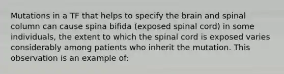 Mutations in a TF that helps to specify the brain and spinal column can cause spina bifida (exposed spinal cord) in some individuals, the extent to which the spinal cord is exposed varies considerably among patients who inherit the mutation. This observation is an example of: