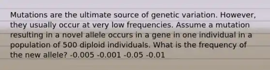 Mutations are the ultimate source of genetic variation. However, they usually occur at very low frequencies. Assume a mutation resulting in a novel allele occurs in a gene in one individual in a population of 500 diploid individuals. What is the frequency of the new allele? -0.005 -0.001 -0.05 -0.01