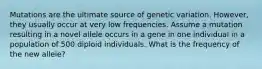 Mutations are the ultimate source of genetic variation. However, they usually occur at very low frequencies. Assume a mutation resulting in a novel allele occurs in a gene in one individual in a population of 500 diploid individuals. What is the frequency of the new allele?