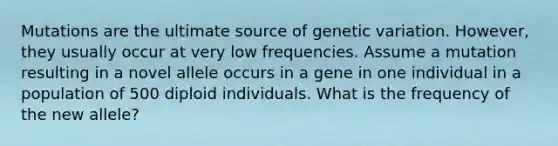 Mutations are the ultimate source of genetic variation. However, they usually occur at very low frequencies. Assume a mutation resulting in a novel allele occurs in a gene in one individual in a population of 500 diploid individuals. What is the frequency of the new allele?