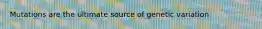Mutations are the ultimate source of genetic variation