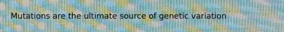 Mutations are the ultimate source of genetic variation