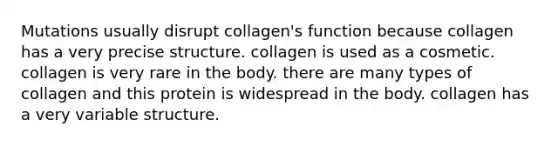 Mutations usually disrupt collagen's function because collagen has a very precise structure. collagen is used as a cosmetic. collagen is very rare in the body. there are many types of collagen and this protein is widespread in the body. collagen has a very variable structure.