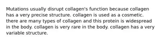 Mutations usually disrupt collagen's function because collagen has a very precise structure. collagen is used as a cosmetic. there are many types of collagen and this protein is widespread in the body. collagen is very rare in the body. collagen has a very variable structure.