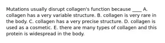 Mutations usually disrupt collagen's function because ____ A. collagen has a very variable structure. B. collagen is very rare in the body. C. collagen has a very precise structure. D. collagen is used as a cosmetic. E. there are many types of collagen and this protein is widespread in the body.