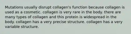 Mutations usually disrupt collagen's function because collagen is used as a cosmetic. collagen is very rare in the body. there are many types of collagen and this protein is widespread in the body. collagen has a very precise structure. collagen has a very variable structure.