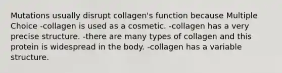 Mutations usually disrupt collagen's function because Multiple Choice -collagen is used as a cosmetic. -collagen has a very precise structure. -there are many types of collagen and this protein is widespread in the body. -collagen has a variable structure.