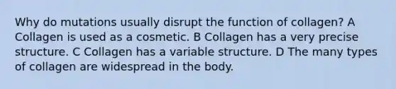 Why do mutations usually disrupt the function of collagen? A Collagen is used as a cosmetic. B Collagen has a very precise structure. C Collagen has a variable structure. D The many types of collagen are widespread in the body.