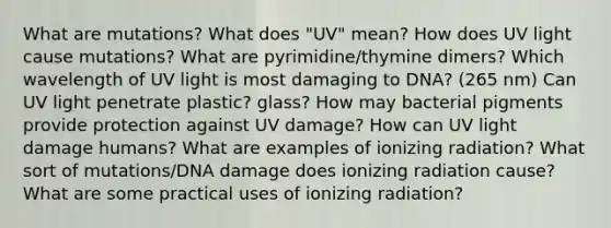 What are mutations? What does "UV" mean? How does UV light cause mutations? What are pyrimidine/thymine dimers? Which wavelength of UV light is most damaging to DNA? (265 nm) Can UV light penetrate plastic? glass? How may bacterial pigments provide protection against UV damage? How can UV light damage humans? What are examples of ionizing radiation? What sort of mutations/DNA damage does ionizing radiation cause? What are some practical uses of ionizing radiation?