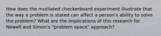 How does the mutilated checkerboard experiment illustrate that the way a problem is stated can affect a person's ability to solve the problem? What are the implications of this research for Newell and Simon's "problem space" approach?