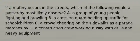 If a mutiny occurs in the streets, which of the following would a passer-by most likely observe? A. a group of young people fighting and brawling B. a crossing guard holding up traffic for schoolchildren C. a crowd cheering on the sidewalks as a parade marches by D. a construction crew working busily with drills and heavy equipment