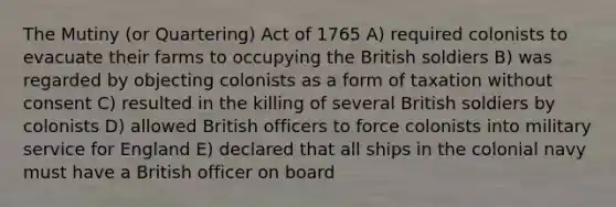 The Mutiny (or Quartering) Act of 1765 A) required colonists to evacuate their farms to occupying the British soldiers B) was regarded by objecting colonists as a form of taxation without consent C) resulted in the killing of several British soldiers by colonists D) allowed British officers to force colonists into military service for England E) declared that all ships in the colonial navy must have a British officer on board