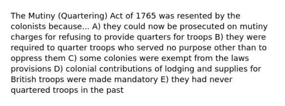 The Mutiny (Quartering) Act of 1765 was resented by the colonists because... A) they could now be prosecuted on mutiny charges for refusing to provide quarters for troops B) they were required to quarter troops who served no purpose other than to oppress them C) some colonies were exempt from the laws provisions D) colonial contributions of lodging and supplies for British troops were made mandatory E) they had never quartered troops in the past