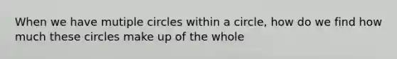 When we have mutiple circles within a circle, how do we find how much these circles make up of the whole