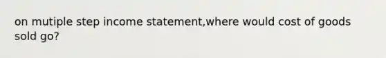 on mutiple step income statement,where would cost of goods sold go?