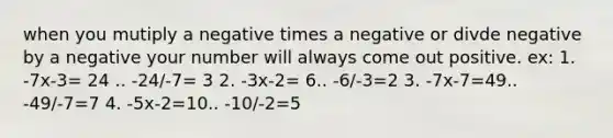 when you mutiply a negative times a negative or divde negative by a negative your number will always come out positive. ex: 1. -7x-3= 24 .. -24/-7= 3 2. -3x-2= 6.. -6/-3=2 3. -7x-7=49.. -49/-7=7 4. -5x-2=10.. -10/-2=5