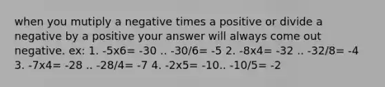 when you mutiply a negative times a positive or divide a negative by a positive your answer will always come out negative. ex: 1. -5x6= -30 .. -30/6= -5 2. -8x4= -32 .. -32/8= -4 3. -7x4= -28 .. -28/4= -7 4. -2x5= -10.. -10/5= -2