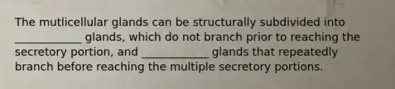 The mutlicellular glands can be structurally subdivided into ____________ glands, which do not branch prior to reaching the secretory portion, and ____________ glands that repeatedly branch before reaching the multiple secretory portions.