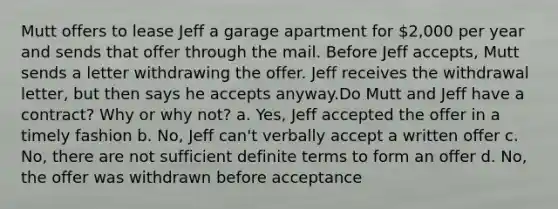 Mutt offers to lease Jeff a garage apartment for 2,000 per year and sends that offer through the mail. Before Jeff accepts, Mutt sends a letter withdrawing the offer. Jeff receives the withdrawal letter, but then says he accepts anyway.Do Mutt and Jeff have a contract? Why or why not? a. Yes, Jeff accepted the offer in a timely fashion b. No, Jeff can't verbally accept a written offer c. No, there are not sufficient definite terms to form an offer d. No, the offer was withdrawn before acceptance