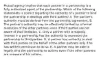 Mutual agency implies that each partner in a partnership is a fully authorized agent of the partnership. Which of the following statements is correct regarding the authority of a partner to bind the partnership in dealings with third parties? A. The partner's authority must be derived from the partnership agreement. B. The partner's authority may be effectively limited by a formal resolution of the other partners, even if third parties are not aware of that limitation. C. Only a partner with a majority interest in a partnership has the authority to represent the partnership to third parties. D. A partner has authority to deal with third parties on the behalf of the other partners only if he has written permission to do so. E. A partner may be able to legally bind the partnership to actions even if the other partners are unaware of his actions.