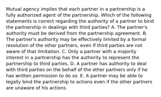 Mutual agency implies that each partner in a partnership is a fully authorized agent of the partnership. Which of the following statements is correct regarding the authority of a partner to bind the partnership in dealings with third parties? A. The partner's authority must be derived from the partnership agreement. B. The partner's authority may be effectively limited by a formal resolution of the other partners, even if third parties are not aware of that limitation. C. Only a partner with a majority interest in a partnership has the authority to represent the partnership to third parties. D. A partner has authority to deal with third parties on the behalf of the other partners only if he has written permission to do so. E. A partner may be able to legally bind the partnership to actions even if the other partners are unaware of his actions.