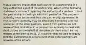 Mutual agency implies that each partner in a partnership is a fully authorized agent of the partnership. Which of the following statements is correct regarding the authority of a partner to bind the partnership in dealings with third parties? A. The partner's authority must be derived from the partnership agreement. B. The partner's authority may be effectively limited by a formal resolution of the other partners, even if third parties are not aware of that limitation. C. A partner has authority to deal with third parties on the behalf of the other partners only If he has written permission to do so. D. A partner may be able to legally bind the partnership to actions even if the other partners are unaware of his actions