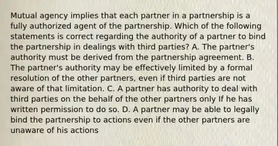 Mutual agency implies that each partner in a partnership is a fully authorized agent of the partnership. Which of the following statements is correct regarding the authority of a partner to bind the partnership in dealings with third parties? A. The partner's authority must be derived from the partnership agreement. B. The partner's authority may be effectively limited by a formal resolution of the other partners, even if third parties are not aware of that limitation. C. A partner has authority to deal with third parties on the behalf of the other partners only If he has written permission to do so. D. A partner may be able to legally bind the partnership to actions even if the other partners are unaware of his actions