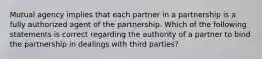 Mutual agency implies that each partner in a partnership is a fully authorized agent of the partnership. Which of the following statements is correct regarding the authority of a partner to bind the partnership in dealings with third parties?