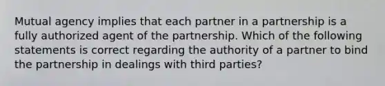 Mutual agency implies that each partner in a partnership is a fully authorized agent of the partnership. Which of the following statements is correct regarding the authority of a partner to bind the partnership in dealings with third parties?