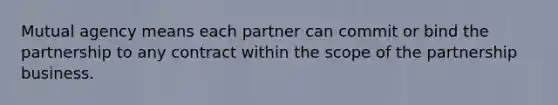 Mutual agency means each partner can commit or bind the partnership to any contract within the scope of the partnership business.