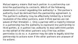 Mutual agency means that each partner in a partnership can bind the partnership to contracts. Which of the following statements is correct regarding this authority? a. The partner's authority must be derived from the partnership agreement. b. The partner's authority may be effectively limited by a formal resolution of the other partners, even if third parties are not aware of that limitation. c. Only a partner with a majority interest in a partnership has the authority to represent the partnership to third parties. d. A partner has authority to deal with third parties on the behalf of the other partners only if he has written permission to do so. e. A partner may be able to legally bind the partnership to actions even if the other partners are unaware of his actions.