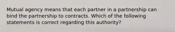 Mutual agency means that each partner in a partnership can bind the partnership to contracts. Which of the following statements is correct regarding this authority?