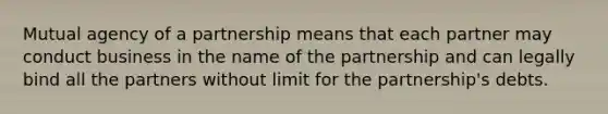 Mutual agency of a partnership means that each partner may conduct business in the name of the partnership and can legally bind all the partners without limit for the partnership's debts.