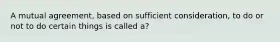 A mutual agreement, based on sufficient consideration, to do or not to do certain things is called a?