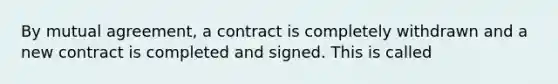 By mutual agreement, a contract is completely withdrawn and a new contract is completed and signed. This is called