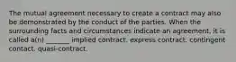 The mutual agreement necessary to create a contract may also be demonstrated by the conduct of the parties. When the surrounding facts and circumstances indicate an agreement, it is called a(n) _______ implied contract. express contract. contingent contact. quasi-contract.