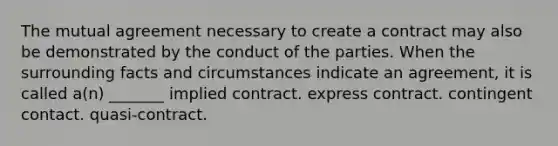 The mutual agreement necessary to create a contract may also be demonstrated by the conduct of the parties. When the surrounding facts and circumstances indicate an agreement, it is called a(n) _______ implied contract. express contract. contingent contact. quasi-contract.